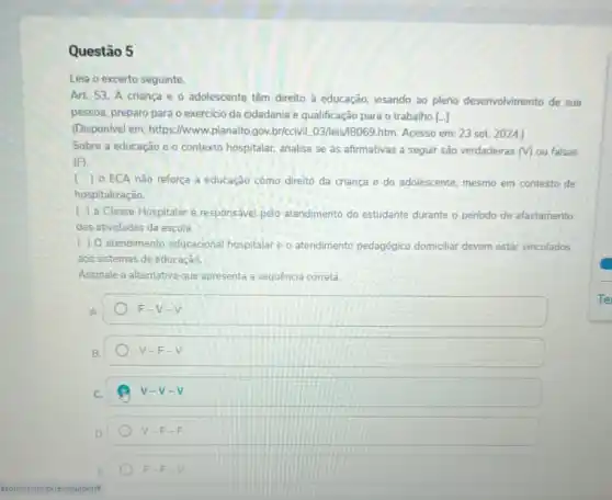 Questão 5
Leia o excerto seguinte.
Art 53. A criança e o adolescente têm direito à educação, visando ao pleno desenvolvimento de sua
pessoa, preparo para o exercicio da cidadania e qualificação para o trabalho [..]
(Dispon/vel em: https://www.planalto gov.briccivil.03/leis/B069.htm Acesso em: 23 set.2024.)
Sobre a educação e o contexto hospitalar, analise se as afirmativas a seguir são verdadeiras (V) ou falsas
(F).
) 0 ECA nào reforça a educação como direito da criança e do adolescente, mesmo em contexto de
hospitalização.
( ) a Classe Hospitalar é. responsável pelo atendimento do estudante durante o perlodo de afastamento
das atividades da escola.
( ) 0 atendimento educacional hospitalar e o atendimento pedagógico domiciliar devem estar vinculados
aos sistemas de educacao
Assinale a alternativa que apresenta a sequência correta.
A
F-V=V
V=F-V
v-v-v
D
V-F-F
F-F-V