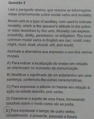 Questão 5
Leia o parágrafo abaixo, que resume as informaçōes
vistas anteriormer ite sobre modal verbs and modality:
Modal verb is a type of auxiliary verb used to indicate
modality, which is the speaker's attitude to the action
or state described by the verb. Modality can express
possibility, ability permission, or obligation. The most
common modal verbs in English are can , could, may,
might, must, shall , should, will, and would.
Assinale a alternativa que expressa o uso dos verbos
modais.
A) Para indicar a localização do orador em relação
ao interlocutor no momento da comunicação.
B) Modificar o significado de um substantivo em uma
sentença , conferindo-lhe outras características.
C) Para expressar a atitude do falante em relação à
ação ou estado descrito pelo verbo.
D) Descrever o sujeito de uma frase , fornecendo
detalhes sobre o modo como ele se porta.
E) Para expressar o tempo de outro verbo,
considerando o presente, passado e futuro.