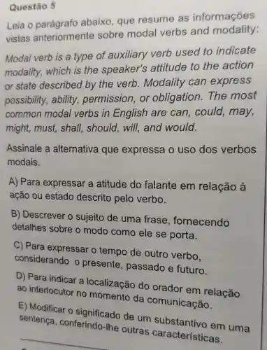 Questão 5
Leia o parágrafo abaixo, que resume as informações
vistas anteriormente sobre modal verbs and modality:
Modal verb is a type of auxiliary verb used to indicate
modality , which is the speaker's attitude to the action
or state described by the verb . Modality can express
possibility , ability permission ,or obligation .The most
common modal verbs in English are can , could, may,
might, must,shall, should,will,and would.
Assinale a alternativa que expressa o uso dos verbos
modais.
A) Para expressar a atitude do falante em relação à
ação ou estado descrito pelo verbo.
B) Descrever o sujeito de uma frase , fornecendo
detalhes sobre o modo como ele se porta.
C) Para expressar o tempo de outro verbo,
considerando o presente , passado e futuro.
D) Para indicar a localizacão do orador em relação
ao interlocutor no momento da comunicação.
E) Modificar o significado de um substantivo em uma
sentenca , conferindo
características.
__