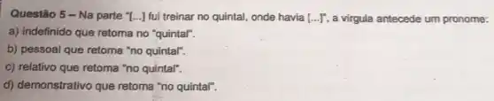 Questão 5-Na parte "[...] fui treinar no quintal, onde havia [ldots ]^n a virgula antecede um pronome:
a) indefinido que retoma no "quintal".
b) pessoal que retoma "no quintal".
c) relativo que retoma "no quintal".
d) demonstrativo que retoma "no quintal".