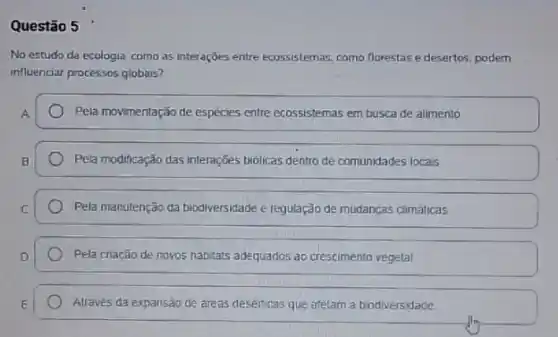 Questão 5
No estudo da ecologia como as interaçōes entre ecossistemas, como florestase desertos, podem
influenciar processos globais?
Pela movimentação de espécies entre ecossistemas em busca de alimento
Pela modificação das interações biolicas dentro de comunidades locais
Pela manutenção da biodiversidade e regulação de mudanças climáticas
Pela criação de novos habitats adequados ao crescimento vegetal
Alravés da expansão de dreas deserticas que afetam a biodiversidade