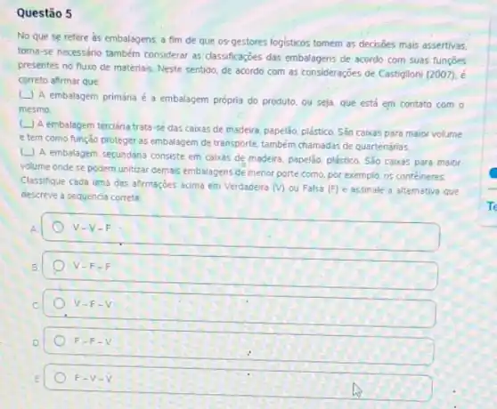 Questão 5
No que se refere as embalagens, a fim de que os gestores logisticos tomem as decisioes mais assertivas.
torna-se necessário também considerar as classificaçóes das embalagens de acordo com suas funçōes
presentes no fluxo de materiais. Neste sentido, de acordo com as consideraçōes de Castiglioni (2007). é
correto afirmar que
(L) A embalagem primária é a embalagem própria do produto, ou seja que, está em contato com o
mesmo.
(L) A embalagem terciária trata-se das caixas de madeira, papelão plástico. São caixas para maior volume
e tem como função proteger as embalagem de transporte, também chamadas de quartenárias
L A embalagem secundana consiste em caixas de madeira, papelão, plástico. São caixas para maibr
volume onde se podem unitizar demais embalagens de menor porte como, por exemplo, o5 contéineres.
Classifique cada uma das afirmaçdes acima em Verdadeira
(v) ou Falsa (F) e assinale a altemativa que
descreve a sequencia correta
A	V-V-F
B	V-F-F
C	V-F-V
D	F-F-V
E	F-V-V