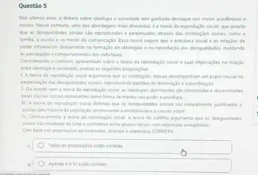 Questão 5
Nos ultimos anos, o debate sobre ideologia e sociedade tem ganhado destaque nos meios académicos e
sociais. Nesse contexto, uma das abordagens mais discutidas é a teoria da reprodução social, que propôe
que as desigualdades sociais sao reproduzidas e perpetuadas através das instituções socials como a
familia, a escola e os meios de comunicação Essa teona sugere que a estrutura social e as relaçōes de
poder influenciam diretamente na formação de ideologias e na reprodução das desigualdades moldando
as percepcôes e comportamentos dos individuos
Considerando o contexto apresentado sobre a teoria da reprodução social e suas implicaçōes na relação
entre ideologia e sociedade . analise as seguintes proposiçbes
L. A teoria da reproduçã social argumenta que as institutiges sociais desempenham um papel crucial na
perpetuação das desigualdades socials reproduzindo padrides de dominação e subordinação
II. De acordo com a teoria da reprodução social as ideologias dominantes sǎo construidas e disseminadas
pelas classes sociais dominantes como forma de manter seu poder e privilégio
III. A teoria da reprodução social defende que as desigualdades socialis sao naturalmente justificadas e
aceitas pela maiona da população, promovendo a establidade e a coesao social
IV. Contranamente a teoria da reprodução social a teoria do confito argumenta que as desigualdades
sociais sto resultado de lutas e confrontos entre grupos sociais com interesses antagónicos
Com base nas proposiçóes apresentadas, assinale a alternative CORRETA:
Todas as proposiçoes estão corretas
Apenas IIe IV estǎo corretas