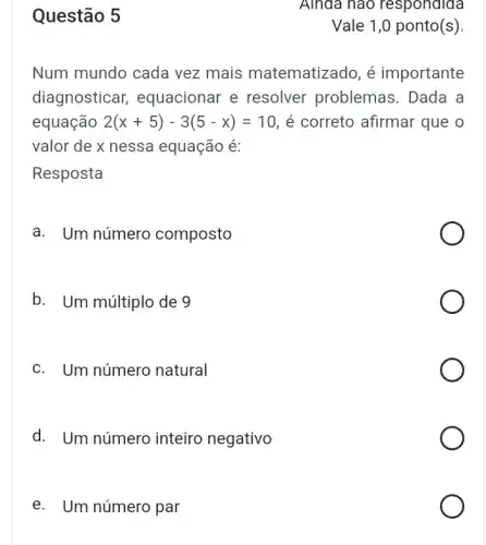 Questão 5
Num mundo cada vez mais matematizado, é importante
diagnosticar,equacionar e resolver problemas . Dada a
equação 2(x+5)-3(5-x)=10 , é correto afirmar que o
valor de x nessa equação é:
Resposta
a. Um número composto
b. Um múltiplo de 9
c. Um número natural
d. Um número inteiro negativo
e. Um número par