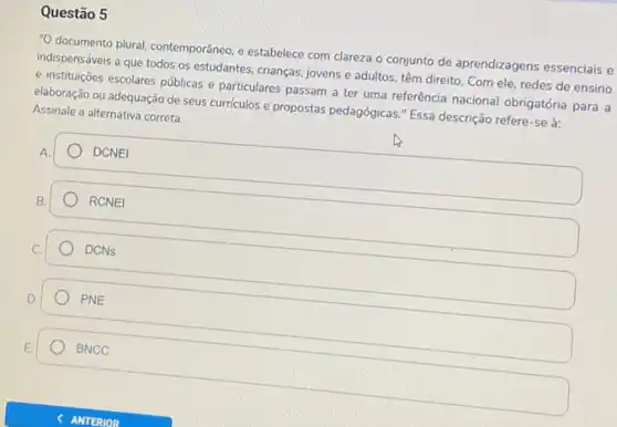 Questão 5
"O documento plural, contemporâneo e estabelece com clareza o conjunto de aprendizagens essenciais e
indispensáveis a que todos os estudantes, crianças, jovens e adultos, têm direito Com ele, redes de ensino
e instituções escolares públicas e particulares passam a ter uma referência nacional obrigatória para a
elaboração ou adequação de seus curriculos e propostas pedagógicas." Essa descrição refere-se à:
Assinale a alternativa correta.
square  DCNEI
square  RCNEI
) DCNs
D.
PNE
BNCC