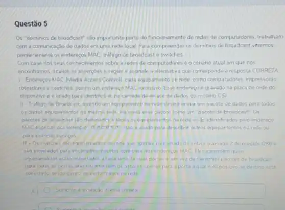 Questão 5
Os "dominios de broadcast são importante parte do funcionamento de redes de computadores, trabalham
com a comunicação de dados em uma rede local. Para compreender os dominios de broadcast veremos
primeiramente os endereços MAC trafego de broadcaste switches.
Com base rios seus conhecimentos sobre a redes de computadores e o cenáno atual em que nos
encontramos, analise as asserpbes a seguir e assinale a alternativa que corresponde a resposta CORRETA
) - Endereços MAC (Media Actess Controll, cace equipamento de rede, como computadores impressoras.
roteadores eswitches, possui um endereco MAC exclusivo Esse endereco e gravado na placa de rede do
dispositivo e e usado para identifica-lona camada de enlace de dados do modelo OSI
II-Trafego de Broadcast quando um equpamento na rede deseja enviar um pacote de dados para todos
os outros equipamentos na mesma rede, ele envia esse pacote como um "pacote de broadcast" Os
pacotes de broadcast sao destinados a todos os equipamentos narede e sap identificados pelo endereço
MAC especial, por exemplo descobrir outros equipamentos na rede ou
para anunciar servicos
III-Os switches salo equipamentos de rede que operam na cam ada de enlace (camada 2 do modelo OSI) e
sao projetados para encaminhar pacotes com base nos enderecos MAC Eles aprendem quais
equipamentos estio conectados atads uma de suas portas a em vezde transmitir pacotes de broadcast
para todas as portas eles encaminham os pacotes lapenas para a porta a qual o dispositivo de destino esta
conectado, tendo ganho de performance na rede
A	Somente a assercão III esta correta