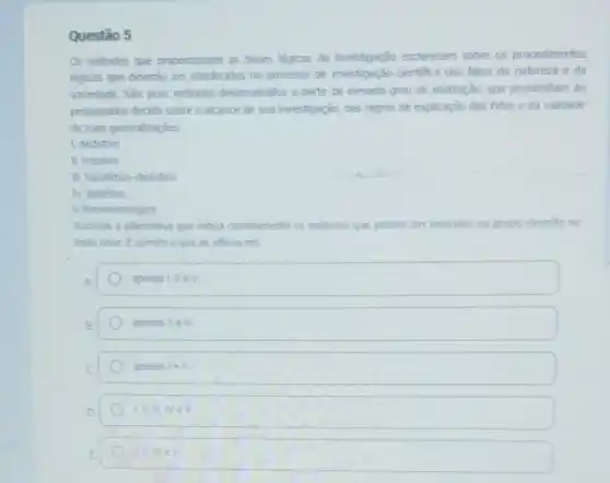 Questão 5
Os métodos que proporcionam as bases logicas da investigação esclarecem sobre os procedimentos
logicos que deverǎo ser obedecidos no processo de investigação cientifica dos fatos da natureza e da
sociedade. Sǎo, pois, métodos desenvolvidos a partir de elevado grau de abstração.que possibilitam ao
pesquisador decidir sobre o alcance de sua investigação das regras de explicação dos fatos e da validade
de suas generalizaçóes.
1. dedutivo
II. indutivo
III. hipotético-dedutivo
IV. dialetico
V fenomenologico
Assinale a alternativa que indica corretamente os métodos que podem ser inseridos no grupo descrito no
texto base. E correto o que se affirma em
A.
apenas I,II eV.
apenas II e III.
apenas 1ell.
Lill III NeV.
Lillivev.