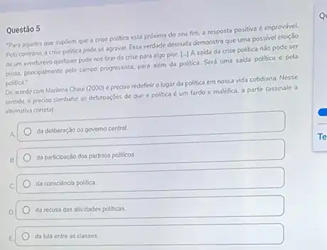 Questão 5
"Para aqueles que supóem que a crise politica está próxima do seu fim, a resposta positiva é improvável.
Pelo contrário, a crise politica pode se agravar.Essa verdade desnuda demonstra que uma possivel eleição
de um aventureiro qualquer pode nos tirar da crise para algo pior.[-J A saida da crise politica n3o pode ser
posta, principalmente pelo campo progressista, para além da politica. Será uma saida politica e pela
politica."
De acordo com Marilena Chaui (2000) é preciso redefinir o lugar da politica em nossa vida cotidiana. Nesse
sentido, é preciso combater as deturposóes de que a politica é um fardo e maléfica, a partir (assinale a
alternativa correta)
da delberação do governo central
da participação dos partidos politicos
da consciencia politica
da recusa das atividades politicas.
da luta entre as classes.