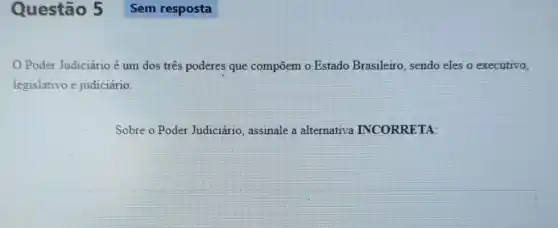 Questão 5
Poder Judiciário é um dos tres poderes que compōem o Estado Brasileiro, sendo eles o executivo,
legislativo e judiciário.
Sobre o Poder Judiciário assinale a alternativa INCORRETA: