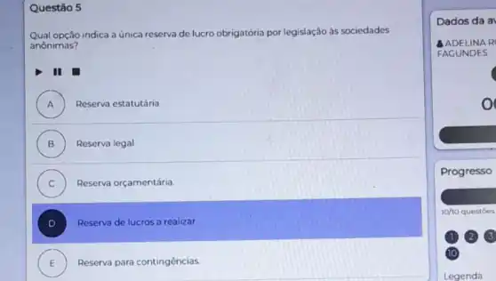 Questão 5
Qual opção indica a única reserva de lucro obrigatória por legislação às sociedades
anônimas?
A ) Reserva estatutária
B ) Reserva legal.
C ) Reserva orçamentária.
Reserva de lucros a realizar.
E Reserva para contingências.
Dados da a
NAR
FACUNDES
Progresso
10/10 questōes
(2) 3
10
Legenda