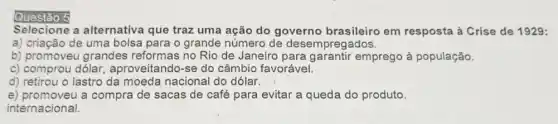 Questáo 5
Selectione a alternativa que traz uma ação do governo brasileiro em resposta à Crise de 1929:
a) criação de uma bolsa para o grande número de desempregados.
b) promoveu grandes reformas no Rio de Janeiro para garantir emprego à população.
c) comprou dólar aproveitando-se do câmbio favorável.
d) retirou o lastro da moeda nacional do dólar.
e) promoveu a compra de sacas de café para evitar a queda do produto.
internacional.