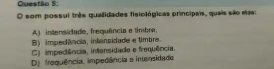 Questão 5:
som possui três qualidades fisiológicas principais , quais são elas:
A)intensidade , frequência e timbre.
B ) impedância , intensidade e timbre.
C)impedância , intensidade e frequência.
D)frequência , impedância e intensidade