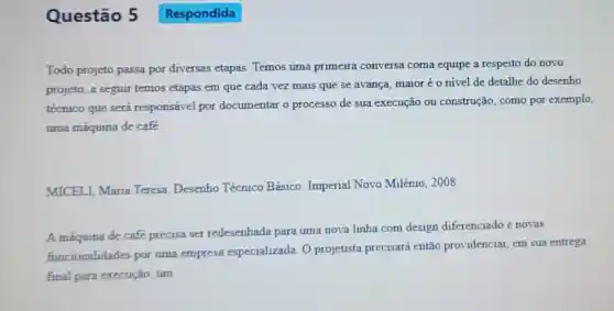 Questão 5
Todo projeto passa por diversas etapas Temos uma primeira conversa coma equipe a respeito do novo
projeto, a seguir temos etapas em que cada vez mais que se avança, maioréo nivel de detalhe do desenho
técnico que será responsável por documentar o processo de sua execução ou construção, como por exemplo,
uma máquina de café.
MICELI, Maria Teresa. Desenho Técnico Básico Imperial Novo Milênio, 2008.
A máquina de café precisa ser redesenhada para uma nova linha com design diferenciado e novas
funcionalidades por uma empresa especializada. 0 projetista precisará então providenciar em sua entrega
final para execução . um