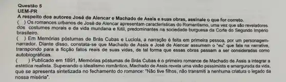 Questão 5
UEM-PR
A respeito dos autores José de Alencare Machado do Assis e suas obras, assinale o que for correto.
( ) Os romances urbanos de José de Alencar apresentam caracteristicas do Romantismo, uma vez que são reveladores
dos costumes morais e da vida mundana e futil, predominantes na sociedade da Corte do Segundo Imperio
brasileiro.
(
) Em Memórias póstumas de Brás Cubas e Luciola a narração é feita em primeira pessoa, por um personagem-
narrador. Diante disso, constal a-se que Machado de Assis e José de Alencar assumem o "eu" que fala na narrativa.
transpondo para a ficção fatos reais de suas vidas de tal forma que essas obras passam a ser consideradas como
autobiográficas.
( ) Publicado em 1891, Memớrias póstumas de Brás Cubas é o primeiro romance de Machado de Assis a integrar a
estética realista. Superando o idealismo romântico, Machado de Assis revela uma visão pessimista e amargurada da vida.
que se apresenta sintetizada no fechamento do romance: "Não tive filhos, não transmitt a nenhuma criatura o legado da
nossa miséria".