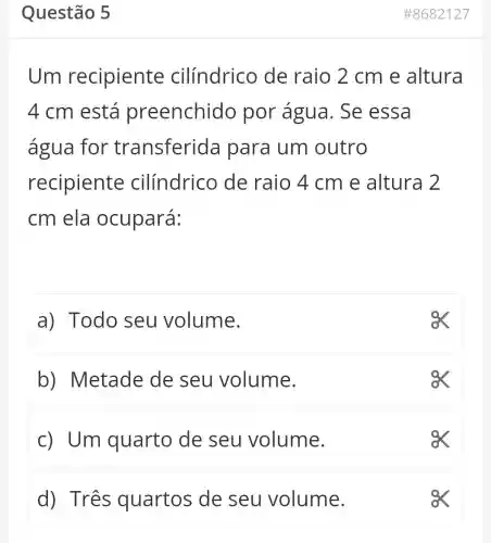 Questão 5
Um recipiente cilíndrico de raio 2 cm e altura
4 cm está preenchidc por água . Se essa
água for transferida I para um outro
recipiente cilíndrico de raio 4 cm e altura 2
cm ela ocupará:
a) Todo seu volume.
b)Metade de seu volume.
c) Um quarto de seu volume.
d) Três quartos de seu volume.