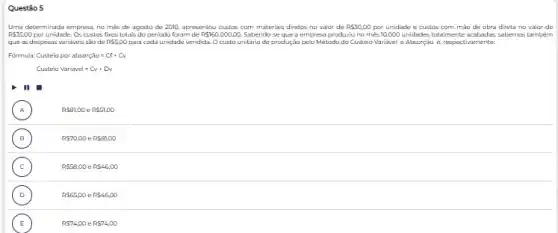 Questão 5
Uma determinada empress, no més de agosto de 2010, apresentou custos com materia's diretos no valor de RS30,00 por unidade e custos corn mao de obra direta no valor de
R 35,00 por unidade. Os custos fixces lota's do periodo foram de P 160.000,00. Sabendo-se que a empresa produziu no mès 10000 unidades totalmente acabadas sabernos tambem
que as despesas variáveis sio de RS5,00 para cada unidade vendida. O custo unitário de produção pelo Método do Custeio Variavel e Absorção é,respectivamente:
Formula: Custeioporabsorctilde (a)o=Cl+Cv
Custeio Variavel=Cv+Dv
III
A
RS81,00eRS51,00
B )	R 70,00eR 81,00
C
RS58,00eRS46,00
D
R 65,00eR 46,00
E R 74,00 e RS74,00