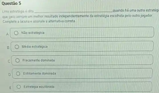 Questão 5
Uma estratega é dita __ quando há uma outra estrateg
que gera sempre um melhor resultado independentem ente da estratégia escohida pelo outro jogador.
Complete a lacuna e assinale a alternativa correta
A	Não estrategica
B	Média estratégica
C	Fracamente dominada
D	Estritamente dominada
E Estrategia equibrada