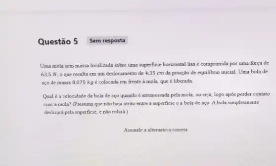 Questão 5
Uma mola sem massa localizada sobre uma superficie horizontal lisa é comprimida por uma força de
63,5 N, 0 que resulta em um deslocamento de 4,35 cm da posição de equilibrio inicial. Uma bola de
aço de massa 0,075kg é colocada em frente à mola, que é liberada
Qualé a velocidade da bola de aço quando é arremessada pela mola, ou seja, logo após perder contato
com a mola? (Presuma que não haja atrito entre a superficie e a bola de aço A bola simplesmente
deslizará pela superficie, e não rolará.)
Assinale a alternativa correta