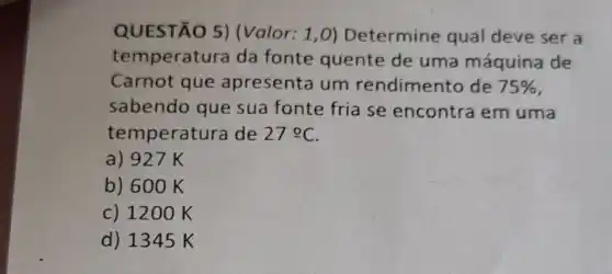 QUESTÃO 5)Valor: 1,0)Determine qual deve ser a
temperatu ra da fonte quente de uma máquina de
Carnot que apresenta um rendimento de 75% 
sabendo que sua fonte fria se encontra em uma
temperatura de 27cong C
a) 927 K
b) 600 K
c) 1200 K
d) 1345 K