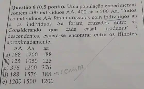 Questão 6 (0 ,5 ponto). Uma população experimental
contém 400 indivíduos AA ,400 aa e 500 Aa. Todos
os individuos AA foram cruzados com indivíduos aa
e os indivíduos Aa foram cruzados entre si.
Consideran do que cada casal produziu' 3
descender tes, espera-se encontrar entre os filhotes,
aproximadamente:
AA Aa aa
a) 188 1200 ) 188
(4) 125 1050125
c) 376 1200376
d) 188 1576188
e) 1200 1500 1200