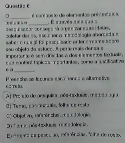 Questão 6
__ 6 composto de elementos pró textuais,
textuals o __ . É através dole quo
pesquisador conseguirá organizar suas idolas.
coletar dados , oscolher a motodolog la abordada 6
saber o que já foi pesquisado anteriorm nto sobre
seu objeto de estudo. A parto mais densa o
importante é sem dúvidas a dos elementos textuais,
que conterá tópicos importantes, como a justificativa
ea __
Preencha as lacunas escolhendo a alternativa
correta.
A) Projeto de pesquisa, pós textuais metodologia.
B) Tema, pós -textuais, folha de rosto.
C) Objetivo referências , metodologia.
D) Tema, pós -textuais metodologia.
E) Projeto de pesquisa , referências, folha de rosto.