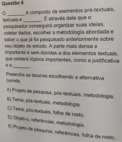 Questão 6
__
é composto de elementos pré-textuais,
o
textuais e __ . É através dele que o
pesquisador conseguirá organizar suas ideias,
coletar dados , escolher a metodologia abordada e
saber o que já foi pesquisado anteriorme ente sobre
seu objeto de estudo. A parte mais densa e
importante é sem dúvidas a dos elementos textuais,
que conterá tópicos importantes , como a justificativa
e a __
Preencha as lacunas escolhendo a alternativa
correta.
A) Projeto de pesquisa, pós -textuais metodologia.
B) Tema, pós -textuais , metodologia.
C) Tema, pós -textuais, folha de rosto.
D) Objetivo , referências , metodologia.
E) Projeto de pesquisa , referências , folha de rosto.