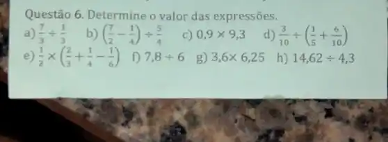 Questão 6. Determine o valor das expressões.
a) (7)/(3)div (1)/(3)
b) ((7)/(2)-(1)/(4))div (5)/(4)
C) 0,9times 9,3
d) (3)/(10)div ((1)/(5)+(6)/(10))
e) (1)/(2)times ((2)/(3)+(1)/(4)-(1)/(6))
f) 7,8div 6
g) 3,6times 6,25
h) 14,62div 4,3