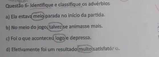 Questão 6 - Identifique e classifique os advérbios
a) Ela estava meio parada no início da partida.
b) No meio do jogo (talvez se animasse mais.
c) Foi o que aconteceu logo e depressa.
d)Efetivamente foi um resultado muito satisfatório.