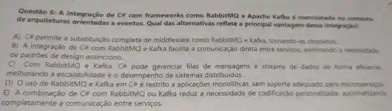 Questão 6: A integração de C#com frameworks como RabbitMQ e Apache Kafka é mencionada no contexto
de arquiteturas a eventos. Qual das alternativas reflete a principal vantagem dessa integração?
A) C# permite a substituição completa de middleware como RabbitMQ e Kafka , tornando-os obsoletos.
B) A integração de com RabbitMQ e Kafka facilita a comunicação direta entre serviços eliminando a necessidade
de padrões de design assincrono.
Com RabbitMQ e Kafka, C#pode gerenciar filas de mensagens e streams de dados de forma eficiente,
melhorando a escalabilidade e o desempenho de sistemas distribuídos.
D) O uso de RabbitMQ e Kafka em C#é restrito a aplicações monolíticas, sem suporte para microsserviços.
E) A de C# com RabbitMQ ou Kafka reduz a necessidade de codificação personalizada automatizando
completamente a comunicação entre serviços.