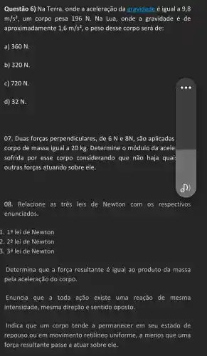 Questão 6) Na Terra , onde a aceleração da gravidade é igual a 9,8
m/s^2 , um corpo pesa 196 N . Na Lua , onde a gravidade é de
aproximadamente 1,6m/s^2 , o peso desse corpo será de:
a) 360 N.
b) 320 N.
c) 720 N.
d) 32 N.
07. Duas forças perpendiculares , de 6 N e 8N, são aplicadas
corpo de massa igual a 20 kg . Determine , 0 módulo da acele
sofrida I por esse corpo considerando que não haja quai
outras forças atuando sobre ele.
08 . Relacione as tres leis de Newton com os respectivos
enunciados.
1. 1a lei de Newton
2. 2a lei de Newton
3. 3a lei de Newton
Determina que a força resultante é igual ao produto da massa
pela aceleração do corpo.
Enuncia que a toda ação existe uma reação de mesma
intensidade , mesma direção e sentido oposto.
Indica que um corpo tende a permanecer em seu estado de
repouso ou em movimento retilíneo uniforme , a menos que uma
força resultante passe a atuar sobre ele.