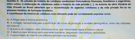 Questão 6: Os estudos da história do cotidiano conduziram historiadores franceses, brasileiros e argentinos,
entre outros, à elaboração de coletâneas sobre a história da vida privada [ldots ldots ] os autores da obra História da
Vida Privoda no Brasil advertem que a reconstituição de aspectos cotidianos e da vida privada fez-se no
processo histórico de formação brasileira.
A contribuição da história do cotidiano mais relevante pode ser corretamente expressa como:
A) A ênfase dada à história econômica.
B) A inovação representada pela quantificação de curvas de produção e também demográficas, antes não utilizadas
em História.
C) A história do cotidiano, além da história social, está intimamente ligada à história cultural.
D) A abertura para temáticas exclusivamente brasileiras, resgatando uma tradição nacionalista.
E) A aproximação da história com métodos aplicados na estatistica.