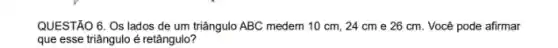 QUESTÃO 6. Os lados de um triângulo ABC medem 10 cm, 24 cm e 26 cm Você pode afirmar
que esse triângulo é retângulo?