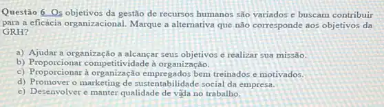 Questão 6 Os objetivos da gestão de recursos humanos são variados e buscam contribuir
para a eficácia organizacional Marque a alternativa que não corresponde aos objetivos da
GRH?
a) Ajudar a organização a alcançar seus objetivos e realizar sua missão.
b) Proporcionar competitividade à organização.
c) Proporcionar à organização empregados bem treinados e motivados.
d) Promover o marketing de sustentabilidade social da empresa.
e) Desenvolver e manter qualidade de vida no trabalho.