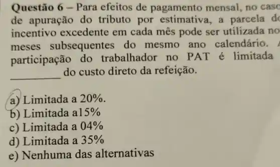 Questão 6 -Para efeitos de pagament o mensal, no caso
de apuração do tributo por estimative a, a parcela do
incentivo excedente em cada mês pode ser utilizada no
meses subsequer tes do mesmo ano calendário.
participação do trabalhador no PAT é limitada
__
do custo direto da refeição.
a) Limitada a 20% 
b)Limitada a 15% 
c) Limitada a 04% 
d)Limitada a 35% 
e) Nenhuma das alternativas