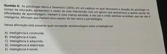 Questão 6: As psicólogas Meira e Tanamachi (2003)em um capítulo no qual descrevem a atuação do psicólogo no
campo da educação , apresentam o relato de uma intervenção com um garoto que apresentava a queixa escolar de
dificuldades de aprendizagem. Herbert é uma criança adotada, e seu pai e irmãs adotivas acreditam que ele não é
inteligente. Afirmam que Herbert será catador de lixo como o pai biológico.
Nessa afirmação está presente qual concepção epistemológica sobre a inteligência?
A) Inteligência é construída.
B) Inteligência é inata.
C) Inteligência é adquirida.
D) Inteligência é elaborada.
E) Inteligência é social.