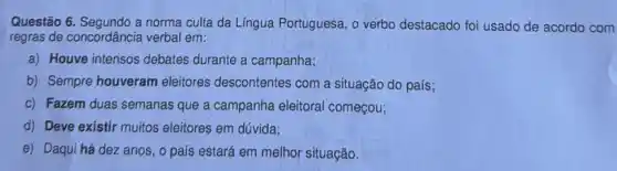 Questão 6. Segundo a norma culta da Língua Portuguesa , o verbo destacado foi usado de acordo com
regras de concordância verbal em:
a) Houve intensos debates durante a campanha;
b) Sempre houveram eleitores descontentes com a situação do país;
c) Fazem duas semanas que a campanha eleitoral começou;
d) Deve existir muitos eleitores em dúvida;
e) Daqui há dez anos, o país estará em melhor situação.