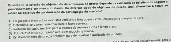 Questão 6: A seleção do objetivo da determinação de preços depende da existência de objetivos de negócio e
posicionamento no mercado claros. Há diversos tipos de objetivos de preços.Qual alternativa a seguir se
refere ao objetivo de maximização da participação de mercado?
A) Os preços devem cobrir os custos variáveis e fixos apenas, com uma pequena margem de lucro.
B) Determina-se o preço que maximize o lucro corrente.
C) Redução do custo unitário para o alcance de maiores lucros a longo prazo.
D) Prática que inicia com preço alto, com redução gradativa.
E) Estabelecimento de preços premium para demonstrar a qualidade do produto.