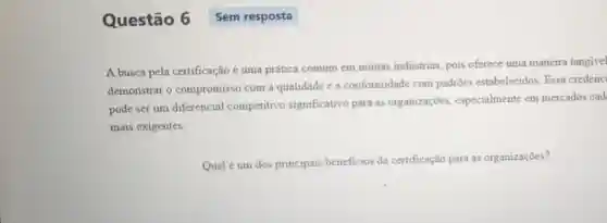 Questão 6 Sem resposta
A busca pela certificação é uma prática comum em muitas indústrias pois oferece uma maneira tangivel
demonstrar o compromisso com a qualidade e a conformidade com padroes estabelecidos. Essa credenci
pode ser um diferencial competitivo significativo para as organizações especialmente em mercados cad
mais exigentes.
Qual é um dos principais beneficios da certificação para as organizações?