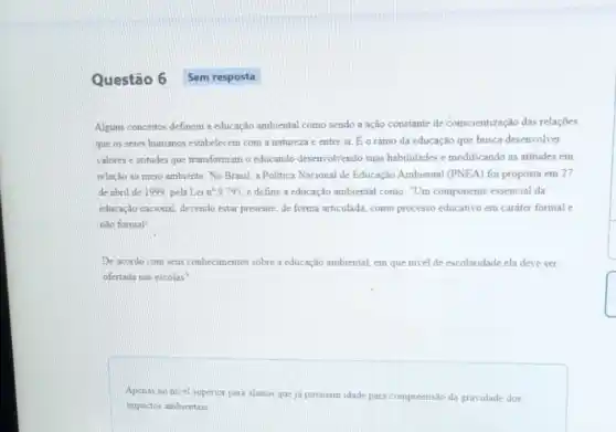 Questão 6 Sem resposta
Alguns conceitos definem a educação ambiental como sendo a ação constante de conscientização das relações
que os seres humanos estabelecem com a natureza e entre si
dot (E) o ramo da educação que busca desenvolver
valores e atitudes que transformam o educando desenvolvendo suas habilidades e modificando as atitudes em
relação ao meio ambiente No Brasil, a Politica Nacional de Educação Ambiental (PNEA) foi proposta em 27
de abril de 1999 pela Lei n? 9.795 e define a educação ambiental como. "Um componente essencial da
educação nacional, devendo estar presente, de forma articulada,como processo educativo em caráter formal e
nào formal"
De acordo com seus conbecimentos sobre a educação ambiental, em que nivel de escolaridade ela deve ser
ofertada nas escolas?
Apenas no nivel superior para alunos que ja possuam idade para compreensão da gravidade dos
impactos ambientais