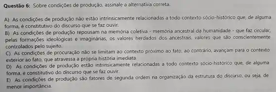 Questão 6: Sobre condições de produção, assinale a alternativa correta.
A) As condições de produção não estão intrinsicamente relacionadas a todo contexto sócio -histórico que, de alguma
forma, é constitutivo do discurso que se faz ouvir.
B) As condições de produção repousam na memória coletiva - memória ancestral da humanidade - que faz circular,
pelas formações ideológicas e imaginárias, os valores herdados dos ancestrais, valores que são conscientemente
controlados pelo sujeito.
C) As condições de procuração não se limitam ao contexto próximo ao fato, ao contrário, avançam para o contexto
exterior ao fato, que atravessa a própria história imediata.
D) As condições de produção estão intrinsicamente relacionadas a todo contexto sócio -histórico que, de alguma
forma, é constitutive do discurso que se faz ouvir.
E) As condições de produção são fatores de segunda ordem na organização da estrutura do discurso , ou seja, de
menor importância.