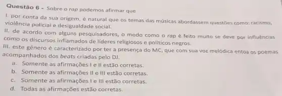 Questão 6 - Sobre o rap podemos afirmar que
1. por conta da sua origem, é natural que os temas das músicas abordassem questōes como: racismo,
violência policial e desigualdade social.
II. de acordo com alguns pesquisadores, o modo como o rap é feito muito se deve por influências
como os discursos inflamados de lideres religiosos e políticos negros.
III. este gênero é caracterizado por ter a presença do MC, que com sua voz melódica entoa os poemas
acompanhados dos beats criadas pelo DJ.
a.Somente as afirmações I e ll estão corretas.
b. Somente as afirmações II e III estão corretas.
c. Somente as afirmações I e III estão corretas.
d. Todas as afirmações estão corretas.