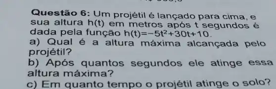 Questão 6: Um projétil é lançado para cima, e
sua altura h(t) em metros após t segundos é
dada pela função h(t)=-5t^2+30t+10
a) Qual é a altura máxima alcançada pelo
projétil?
b) Após quantos segundos ele atinge essa
altura máxima?
c) Em quanto tempo o projétil atinge o solo?