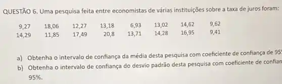 QUESTÃO 6. Uma pesquisa feita entre economistas de várias instituições sobre a taxa de juros foram:
9,27 18,06 12,27 13,18 6,93 13,02 14,62 9,62
14,29 11,85 17,49 20,8 13,71 14,28 16,55 9,41
a) Obtenha o intervalo de confiança da média desta pesquisa com coeficiente de confiança de
95
b) Obtenha o intervalo de confiança do desvio padrão desta pesquisa com coeficiente de confian
95%