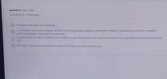 Questão 6 (Valor: 1,00)
Considera-se consignação:
Os valores deduzidos das comissoes.
Ovalor deduzido de remuneração, subsidio, provento pensáo, salârio ou prestação mensal de reparação economica, mediante
autorização prévia e expressa do consignado.
A contribuição devida ao sindicato pelo servidor, ou pelo empregado, nos termos do disposto na Consolidação das Leis do Trabalho
(CLT).
Prestação referente a em empréstimos e financiamentos s concedido por factoring.