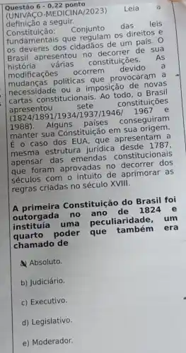 Questão 6-0,22 ponto
(UNIVACO -MEDICINA/2023)
definição a seguir.
Consti tuição: Conjunto
das leis
fundamentais que regulam os direitos e
os deveres dos cidadãos de um país.O
Brasil apresentou no decorrer de sua
história várias constituições.
As
modificaçōes
ocorrem
devido
políticas que provocaram
necessidade ou a imposição de novas
cartas constitucionais Ao todo, 0 Brasil
apresentou
sete	constituições
(1824/1891/1934/1937/19461967
e
1988). Alguns
países conseguiram
manter sua Constituição em sua origem.
É o caso dos EUA, que apresentam a
mesma estrutura jurídica desde 1787,
apensar das emendas constitucionais
foram aprovadas no decorrer dos
séculos com o de aprimorar . as
regras criadas no século XVIII.
A primeira Constituição do Brasil foi
outorgada no ano de 1824 e
instituía uma peculiaridad e. um
quarto poder que também era
chamado de
Absoluto.
b) Judiciário.
c) Executivo.
d) Legislativo.
e) Moderador.