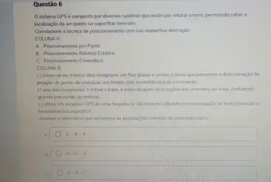 Questão 6
(1) sistema GPSé composto por diversos satélites que estão por orbitar a terra permitindo saber a
localização de um ponto na superficie terrestre.
Correlacione a técnica de posicionamento com sua respectiva descrição.
COLUNA A
A - Posicionamento por Plonto
B - Posicionamento Relativo Estático
C - Posicionamento Cinematico
COLUNA B
() Usam-se no minimo dois receptores umi fixo (base) e outros móveis que permitem a determinação da
posição do ponto de interesse, em tempo real a medida que se movimenta.
( ) usa dois receptores, o movel e base e estes ocupam as estaçōes por uma hora ou mais conferindo
grande precisarão ao método
( ) utiliza um receptor GPS de uma frequencia Geralmente utilizado para navegação de baixa precisão e
levantamentos expeditos.
Assinale a alternativa que apresenta as associacbes corretas de cima para baixo:
A
C-B-A
B.
A-C-B
C.
B-A-C