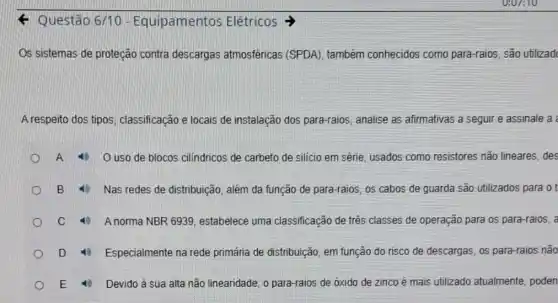 < Questão 6/10 - Equipamentos Elétricos >
Os sistemas de proteção contra descargas atmosféricas (SPDA)também conhecidos como para-raios, são utilizad
A respeito dos tipos classificação e locais de instalação dos para-raios analise as afirmativas a seguir e assinale a
A	O uso de blocos cilindricos de carbeto de silício em série, usados como resistores não lineares, des
B 4) Nas redes de distribuição, além da função de para-raios, os cabos de guarda são utilizados para ot
C	A norma NBR 6939 , estabelece uma classificação de três classes de operação para os para-raios, a
D	Especialmente na rede primária de distribuição, em função do risco de descargas, os para-raios não
E	Devido à sua alta não linearidade, o para-raios de óxido de zinco é mais utilizado atualmente, poden