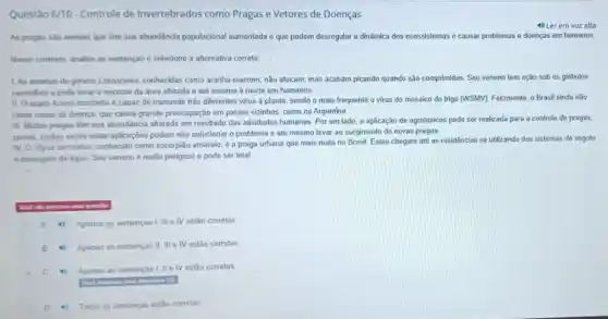 Questão 6/10-Controle de Invertebrados como Pragas e Vetores de Doenças
4) Ler em voz alta
As pragas sào animais que tem sua abundāncia populacional aumentada e que podem desregular a dinâmica dos ecossistemas e causar problemas e doenças em humanos
Nesse contexto, analise as sentenças e selecione a alternativa correta
1. As aranhas do genero Lorosceles, conhecidas como aranha-marrom, não atacam, mas acabam picando quando são comprimidas. Seu veneno tem ação sob os glóbulos
vermelhos e pode levar a necrose da área afetada e até mesmo a morte em humanos.
II. O acaro Acena tosichella é capaz de transmitir trés diferentes virus à planta, sendo o mais frequente o virus do mosalco do trigo (WSMV). Felizmente, o Brasil ainda nào
relata casos da doenca que causa grande preocupação em paises vizinhos, como na Argentina.
III. Multas pragas têm sua abundāncia alterada em resultado das atividades humanas Por um lado, a aplicação de agrotóxicos pode ser realizada para o controle de pragas,
porém, multas vezes estas aplicações podem não solucionar o problema e até mesmo levar ao surgimento de novas pragas.
IV. O Tityus serrulatus conhecido como escorpilo amarelo é a praga urbana que mais mata no Brasil, Estes chegam até as residências se utilizando dos sistemas de esgoto
e drenagem de água Seu veneno é muito perigoso e pode ser letal
questio
A 4) Apenas as sentencas III e IV estão corretas
B 4) Apenas as sentenças II, III e IV estão corretas
C 4 Apenas as sentenças I, IIe IV estão corretas
D	Todas as sentenças estão corretas