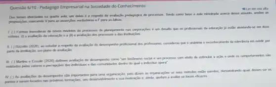 Questão 6/10-Pedagogo Empresarial na Sociedade do Conhecimento
4) Ler em voz alta
Dos tomas abordadon na quarta aula, um dales é a respeito da avalação pedagigica de processon Tendo como base a aula minitrada acirca desse assunto, analie as
propesigbes, marcando Vpara as accerpies verdaderas of para as falsas
1.() Formas inoradoras de noves modelos de processos de planejamento nas corporaçies é um desallo que on profissionals da educação ja estǎo ateritando-se em duas
ederas (i) a avaliaçio đa educação e a (i) a araliaçǎo dos processos e das insthuipbes
II ( ) Riczotto (2020)
an cetudar a respello da avaliação do desempenho professional dos prolessares, considerous que é uninime o recorrhecmento da relevancia em existir, por
plano de avalação
III. ( ) Martins e Eresin (2020) definem walaçio de desemperho como "um fendmeno social e um processo com efelto de estimular a ação e onde os comportamentos sao
moldados pelos valores e percepcies dos individuos e das comunidades dentro do qual o individuo opera"
N. () As aralaptes de desempernosio importantes organização, pris dzem is organizaçbe se seus métodos estão corretos, demonotrando quals devem ser os
portos a serem focados nas provimas formapples, seu desenvohimento e sua motivação e, ainda, ajudam a avaliar se foram eficares