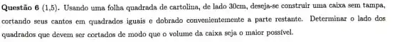 Questão 6(1,5) . Usando uma folha quadrada de cartolina, de lado 30cm, deseja-se construir uma caixa sem tampa,
cortando seus cantos em quadrados iguais e dobrado convenientemente a parte restante.Determinar o lado dos
quadrados que devem ser cortados de modo que o volume da caixa seja o maior possivel.